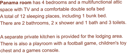 Panama room has 4 bedrooms and a multifunctional attic  space with TV and a comfortable double sofa bed  A total of 12 sleeping places, including 1 bunk bed. There are 2 bathrooms, 2 x shower and 1 bath and 3 toilets.  A separate private kitchen is provided for the lodging area. There is also a playroom with a football game, children's toy  chest and a games console.